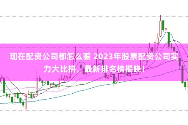 现在配资公司都怎么骗 2023年股票配资公司实力大比拼,最新排名榜揭晓!