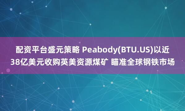 配资平台盛元策略 Peabody(BTU.US)以近38亿美元收购英美资源煤矿 瞄准全球钢铁市场
