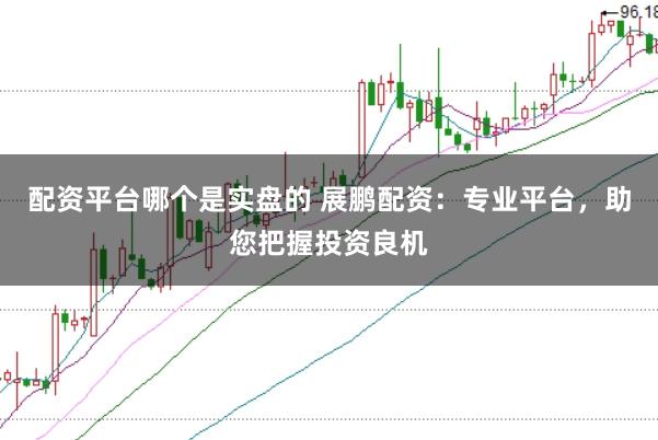 配资平台哪个是实盘的 展鹏配资：专业平台，助您把握投资良机