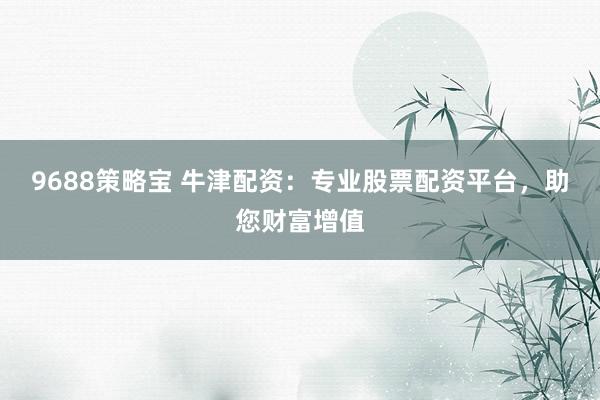 9688策略宝 牛津配资：专业股票配资平台，助您财富增值