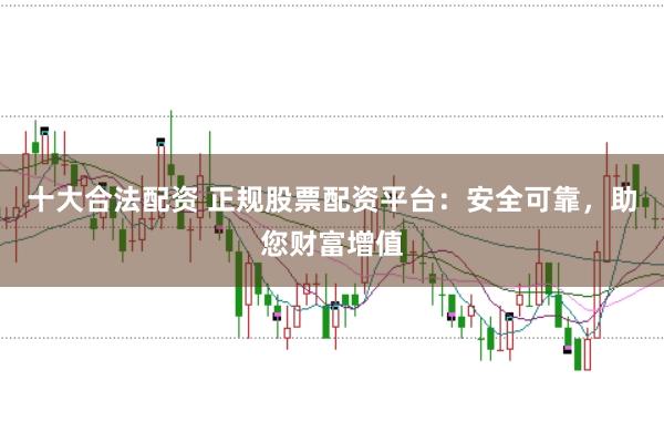十大合法配资 正规股票配资平台：安全可靠，助您财富增值
