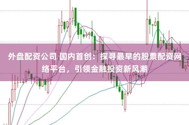 外盘配资公司 国内首创：探寻最早的股票配资网络平台，引领金融投资新风潮