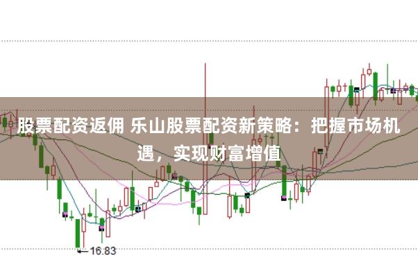 股票配资返佣 乐山股票配资新策略：把握市场机遇，实现财富增值