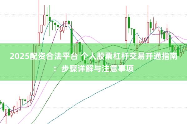 2025配资合法平台 个人股票杠杆交易开通指南：步骤详解与注意事项