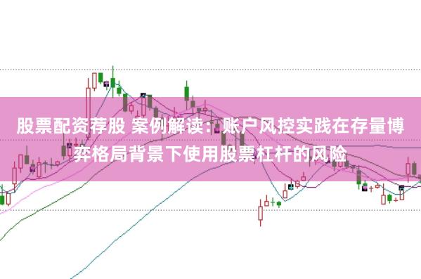 股票配资荐股 案例解读：账户风控实践在存量博弈格局背景下使用股票杠杆的风险
