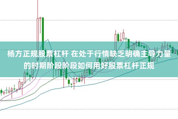 杨方正规股票杠杆 在处于行情缺乏明确主导力量的时期阶段阶段如何用好股票杠杆正规