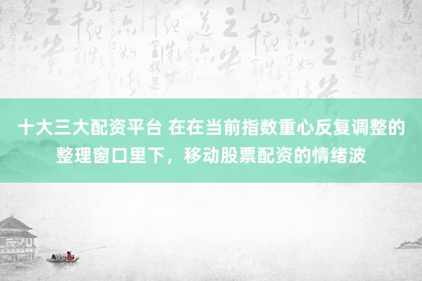 十大三大配资平台 在在当前指数重心反复调整的整理窗口里下，移动股票配资的情绪波