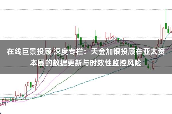 在线巨景投顾 深度专栏：天金加银投顾在亚太资本圈的数据更新与时效性监控风险