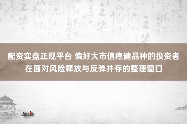 配资实盘正规平台 偏好大市值稳健品种的投资者在面对风险释放与反弹并存的整理窗口