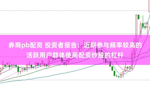 券商pb配资 投资者报告：近期参与频率较高的活跃用户群体使用配资炒股的杠杆