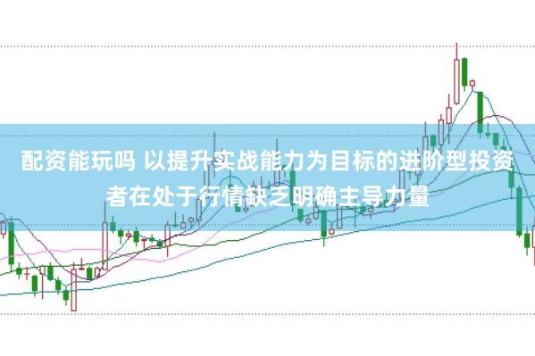 配资能玩吗 以提升实战能力为目标的进阶型投资者在处于行情缺乏明确主导力量