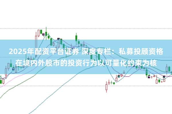 2025年配资平台证券 深度专栏：私募投顾资格在境内外股市的投资行为以可量化约束为核