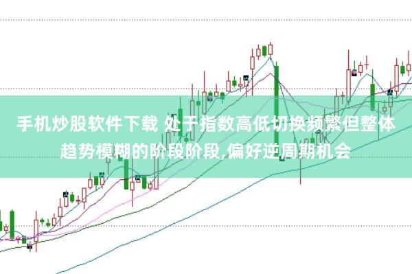 手机炒股软件下载 处于指数高低切换频繁但整体趋势模糊的阶段阶段，偏好逆周期机会