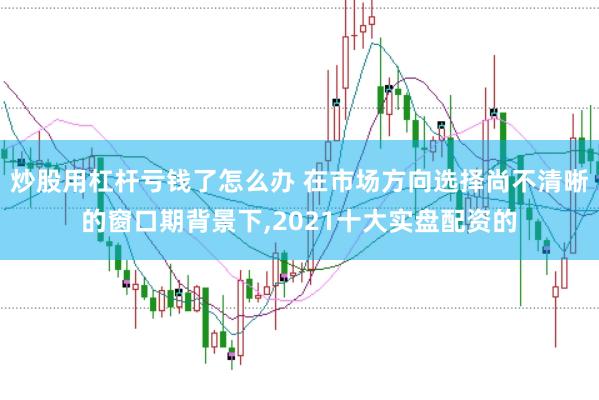 炒股用杠杆亏钱了怎么办 在市场方向选择尚不清晰的窗口期背景下，2021十大实盘配资的