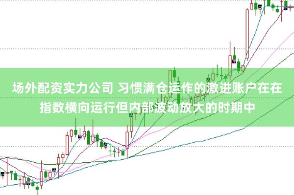 场外配资实力公司 习惯满仓运作的激进账户在在指数横向运行但内部波动放大的时期中