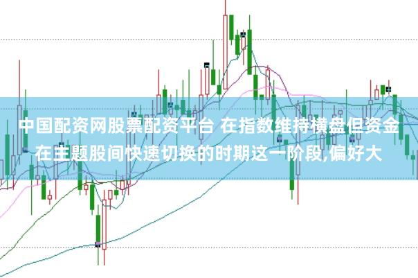 中国配资网股票配资平台 在指数维持横盘但资金在主题股间快速切换的时期这一阶段,偏好大