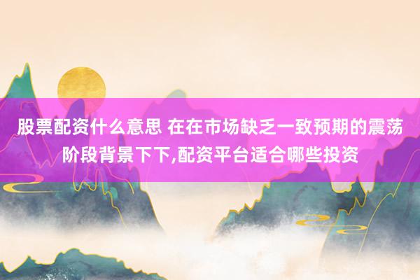 股票配资什么意思 在在市场缺乏一致预期的震荡阶段背景下下，配资平台适合哪些投资