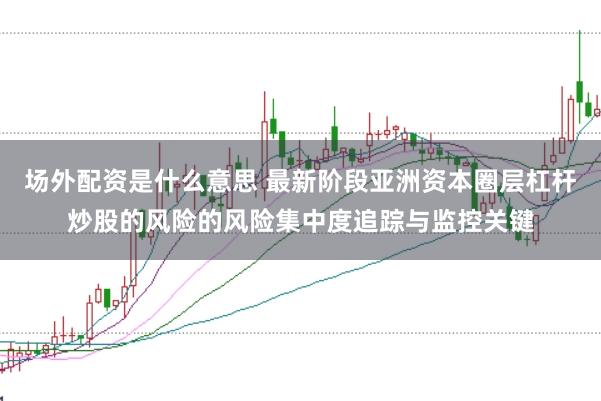 场外配资是什么意思 最新阶段亚洲资本圈层杠杆炒股的风险的风险集中度追踪与监控关键
