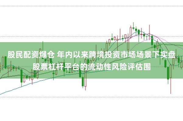 股民配资爆仓 年内以来跨境投资市场场景下实盘股票杠杆平台的流动性风险评估围