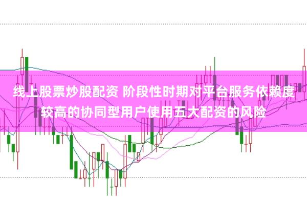 线上股票炒股配资 阶段性时期对平台服务依赖度较高的协同型用户使用五大配资的风险