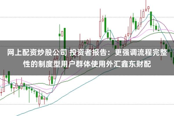 网上配资炒股公司 投资者报告：更强调流程完整性的制度型用户群体使用外汇鑫东财配