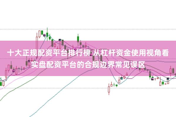 十大正规配资平台排行榜 从杠杆资金使用视角看实盘配资平台的合规边界常见误区