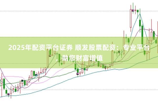 2025年配资平台证券 顺发股票配资：专业平台，助您财富增值