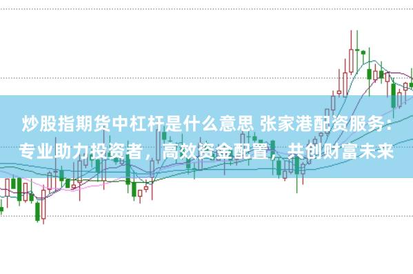 炒股指期货中杠杆是什么意思 张家港配资服务：专业助力投资者，高效资金配置，共创财富未来