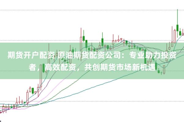 期货开户配资 原油期货配资公司：专业助力投资者，高效配资，共创期货市场新机遇