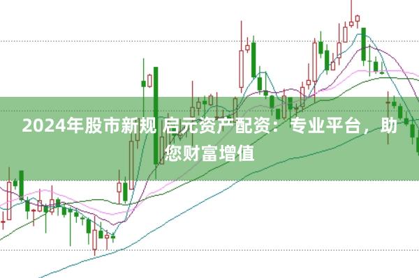 2024年股市新规 启元资产配资：专业平台，助您财富增值