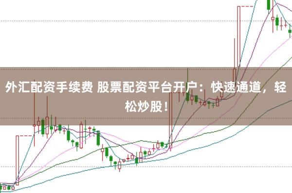 外汇配资手续费 股票配资平台开户：快速通道，轻松炒股！
