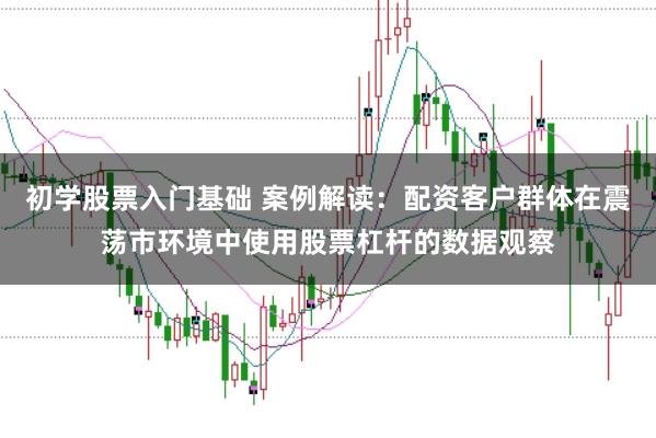 初学股票入门基础 案例解读：配资客户群体在震荡市环境中使用股票杠杆的数据观察