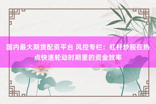 国内最大期货配资平台 风控专栏：杠杆炒股在热点快速轮动时期里的资金效率