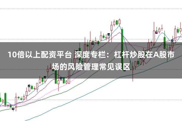 10倍以上配资平台 深度专栏：杠杆炒股在A股市场的风险管理常见误区