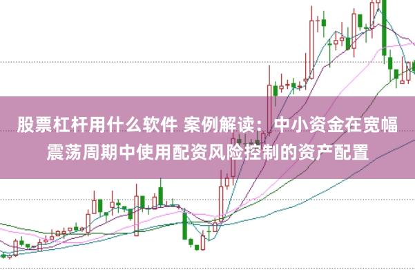 股票杠杆用什么软件 案例解读：中小资金在宽幅震荡周期中使用配资风险控制的资产配置