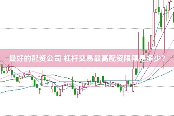 最好的配资公司 杠杆交易最高配资限额是多少？