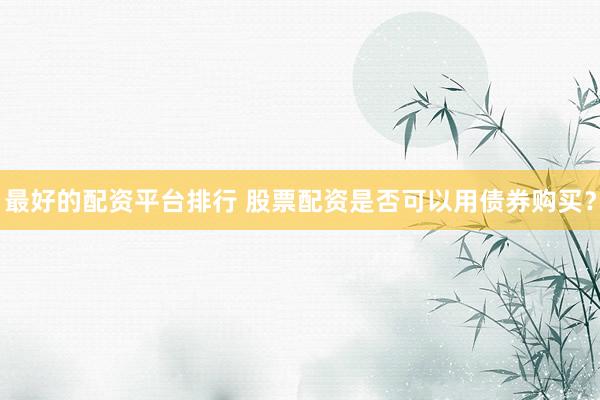 最好的配资平台排行 股票配资是否可以用债券购买？