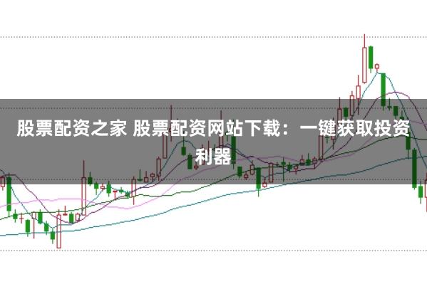 股票配资之家 股票配资网站下载：一键获取投资利器