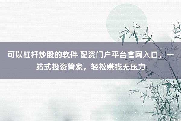 可以杠杆炒股的软件 配资门户平台官网入口，一站式投资管家，轻松赚钱无压力