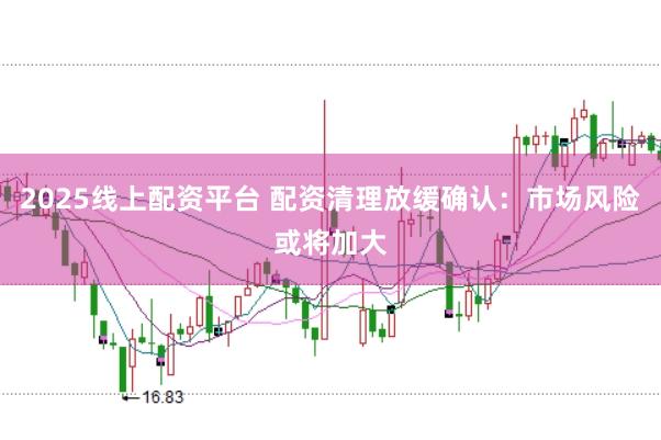2025线上配资平台 配资清理放缓确认：市场风险或将加大