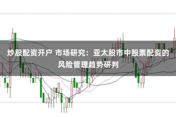 炒股配资开户 市场研究：亚太股市中股票配资的风险管理趋势研判