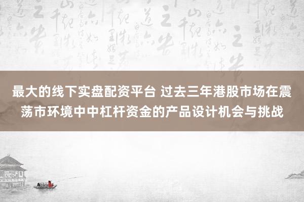 最大的线下实盘配资平台 过去三年港股市场在震荡市环境中中杠杆资金的产品设计机会与挑战