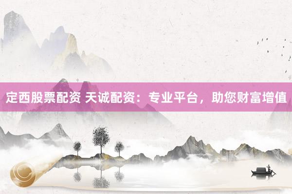 定西股票配资 天诚配资：专业平台，助您财富增值