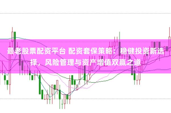 最老股票配资平台 配资套保策略：稳健投资新选择，风险管理与资产增值双赢之道