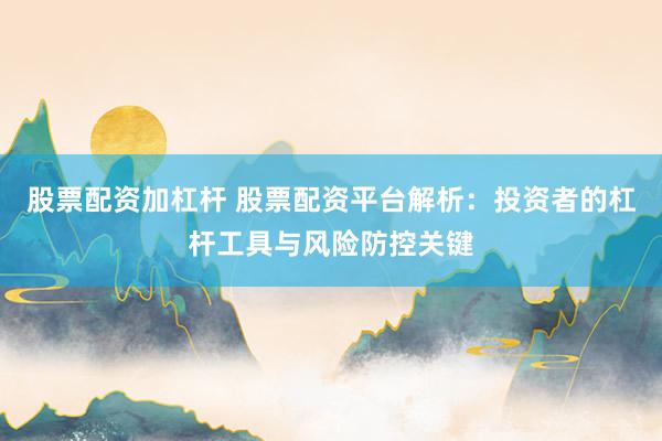 股票配资加杠杆 股票配资平台解析：投资者的杠杆工具与风险防控关键