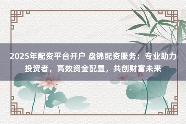 2025年配资平台开户 盘锦配资服务：专业助力投资者，高效资金配置，共创财富未来