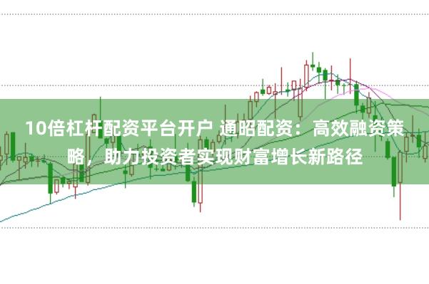 10倍杠杆配资平台开户 通昭配资：高效融资策略，助力投资者实现财富增长新路径