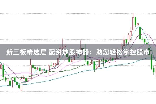 新三板精选层 配资炒股神器：助您轻松掌控股市