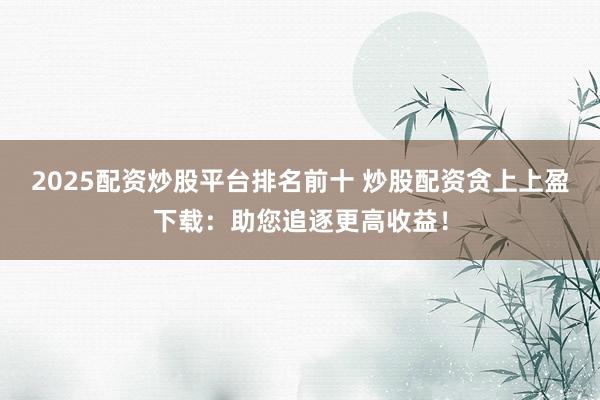 2025配资炒股平台排名前十 炒股配资贪上上盈下载：助您追逐更高收益！