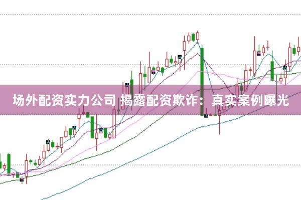 场外配资实力公司 揭露配资欺诈：真实案例曝光